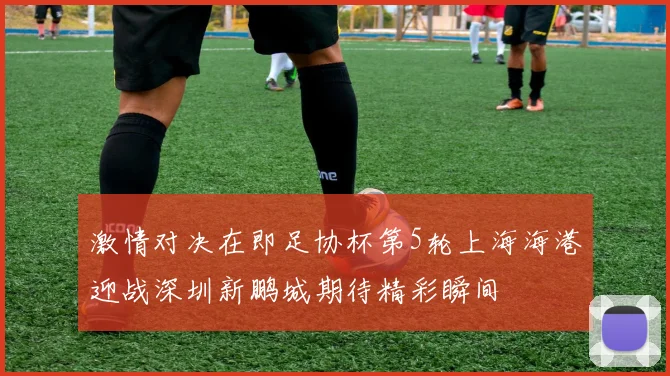 激情对决在即足协杯第5轮上海海港迎战深圳新鹏城期待精彩瞬间