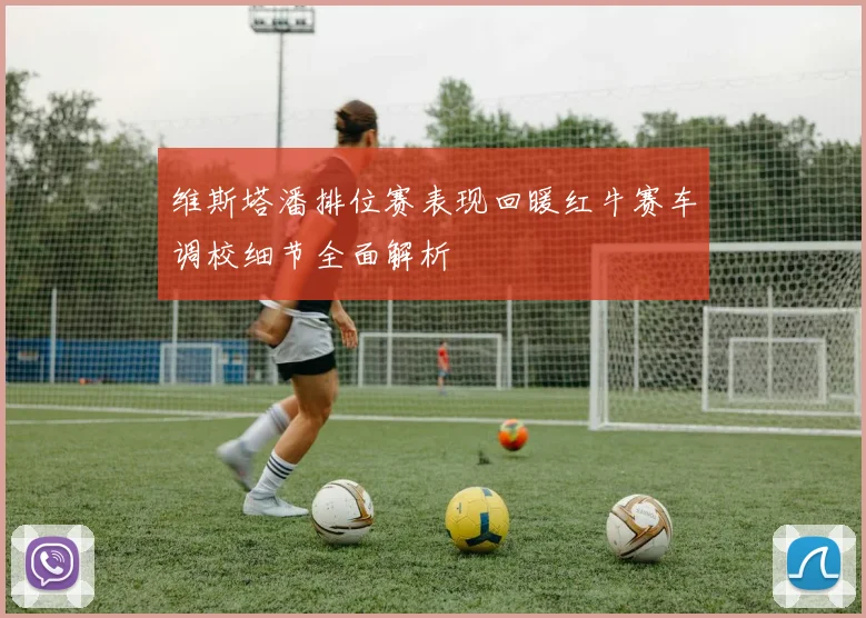 维斯塔潘排位赛表现回暖红牛赛车调校细节全面解析